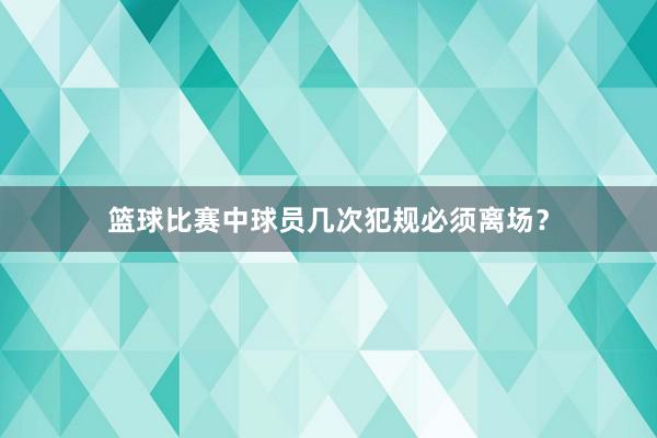 篮球比赛中球员几次犯规必须离场？