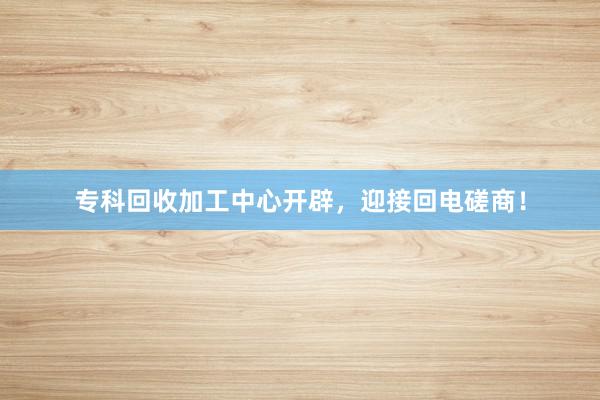 专科回收加工中心开辟，迎接回电磋商！