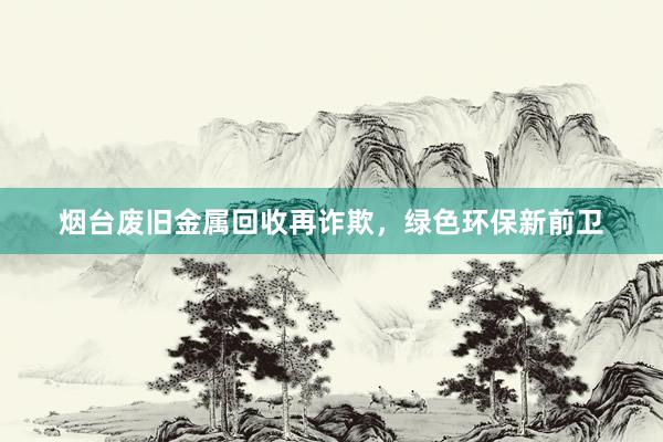 烟台废旧金属回收再诈欺，绿色环保新前卫